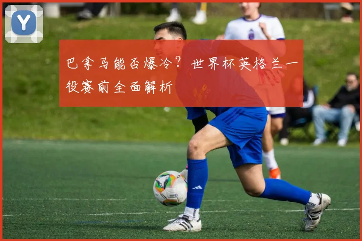 巴拿马能否爆冷？世界杯英格兰一役赛前全面解析